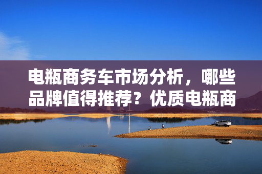 电瓶商务车市场分析，哪些品牌值得推荐？优质电瓶商务车品牌推荐