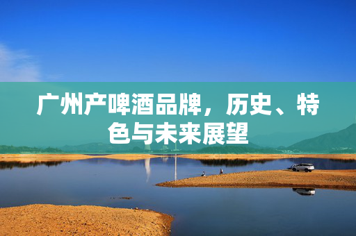 广州产啤酒品牌，历史、特色与未来展望