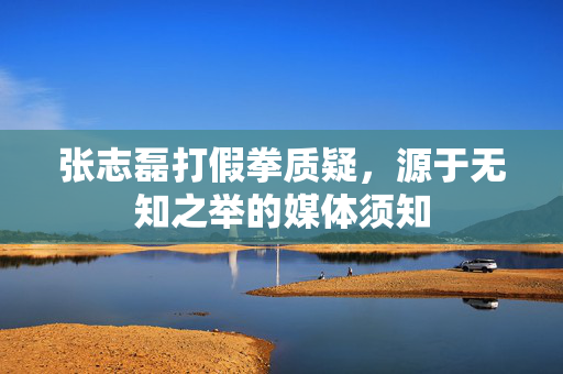 张志磊打假拳质疑，源于无知之举的媒体须知