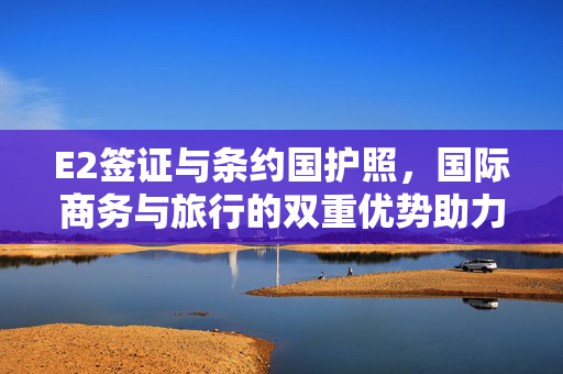 E2签证与条约国护照，国际商务与旅行的双重优势助力，旨在突出E2签证和条约国护照在国际商务和旅行方面的双重优势。