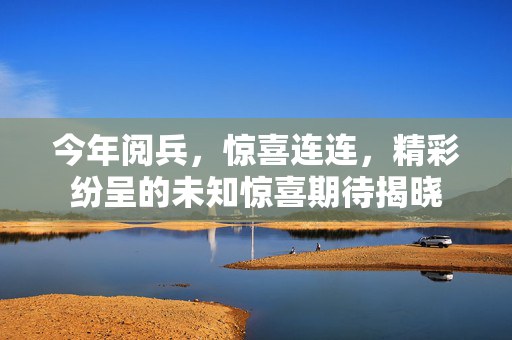今年阅兵，惊喜连连，精彩纷呈的未知惊喜期待揭晓