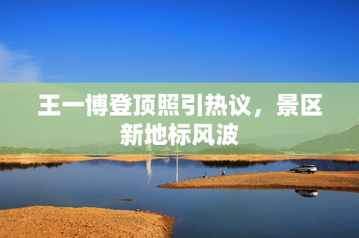 王一博登顶照引热议，景区新地标风波