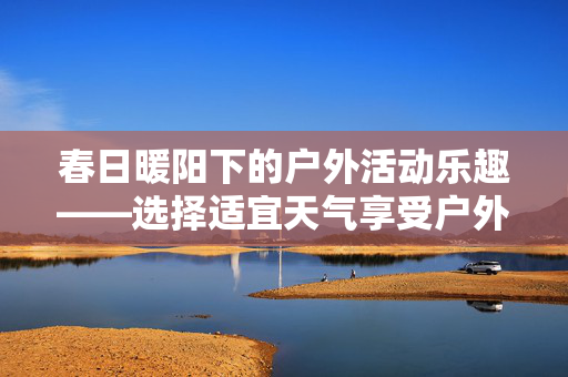 春日暖阳下的户外活动乐趣——选择适宜天气享受户外探险的乐趣