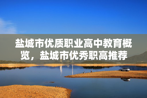 盐城市优质职业高中教育概览，盐城市优秀职高推荐