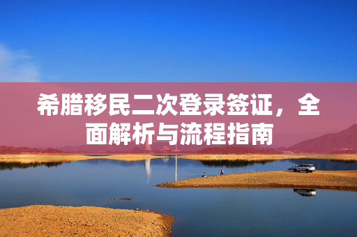 希腊移民二次登录签证，全面解析与流程指南