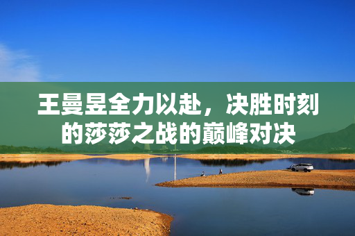 王曼昱全力以赴，决胜时刻的莎莎之战的巅峰对决