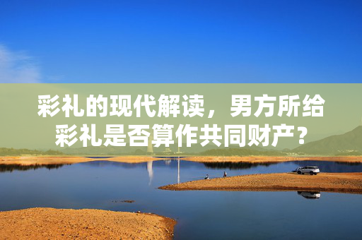 彩礼的现代解读，男方所给彩礼是否算作共同财产？