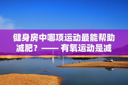 健身房中哪项运动最能帮助减肥？—— 有氧运动是减肥的首选！