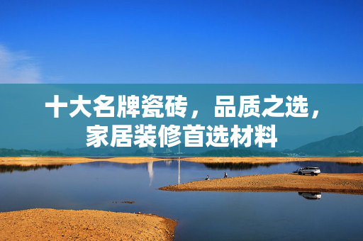 十大名牌瓷砖，品质之选，家居装修首选材料
