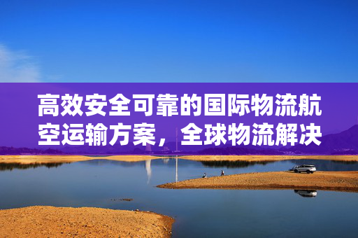 高效安全可靠的国际物流航空运输方案，全球物流解决方案