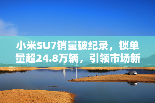 小米SU7销量破纪录，锁单量超24.8万辆，引领市场新潮流