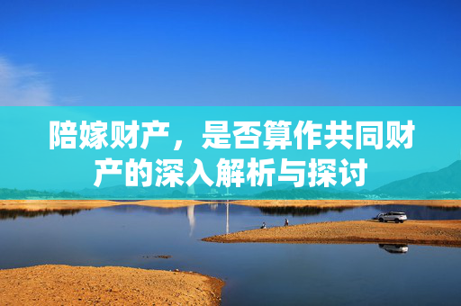 陪嫁财产，是否算作共同财产的深入解析与探讨
