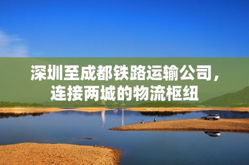 深圳至成都铁路运输公司，连接两城的物流枢纽
