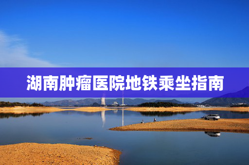 湖南肿瘤医院地铁乘坐指南