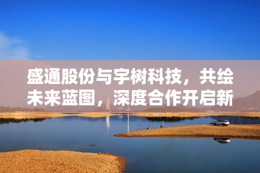 盛通股份与宇树科技，共绘未来蓝图，深度合作开启新篇章