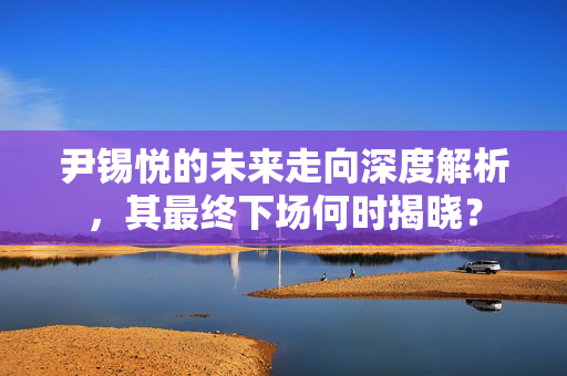 尹锡悦的未来走向深度解析，其最终下场何时揭晓？