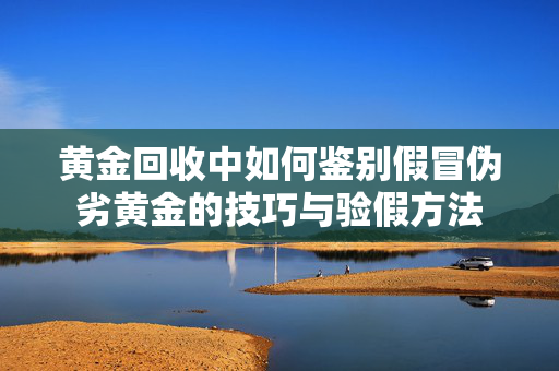 黄金回收中如何鉴别假冒伪劣黄金的技巧与验假方法