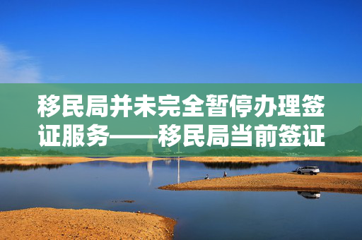移民局并未完全暂停办理签证服务——移民局当前签证办理情况解析