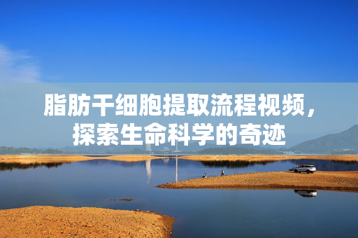 脂肪干细胞提取流程视频，探索生命科学的奇迹