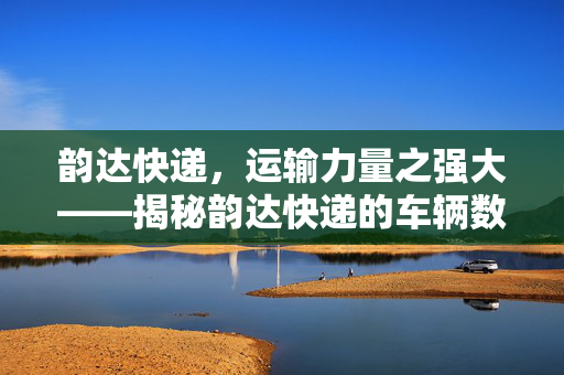 韵达快递，运输力量之强大——揭秘韵达快递的车辆数量