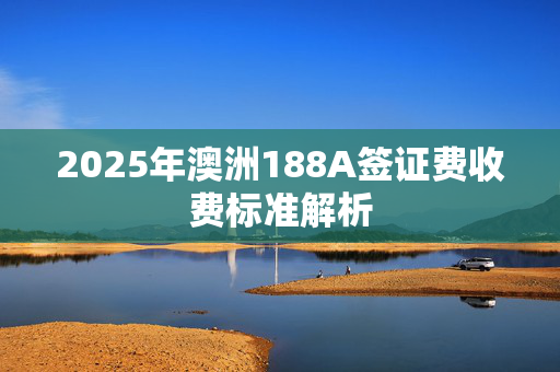 2025年澳洲188A签证费收费标准解析