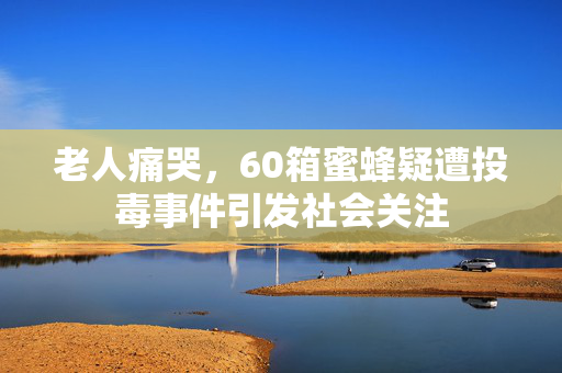 老人痛哭，60箱蜜蜂疑遭投毒事件引发社会关注