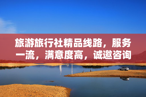 旅游旅行社精品线路，服务一流，满意度高，诚邀咨询体验