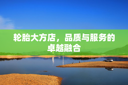轮胎大方店，品质与服务的卓越融合